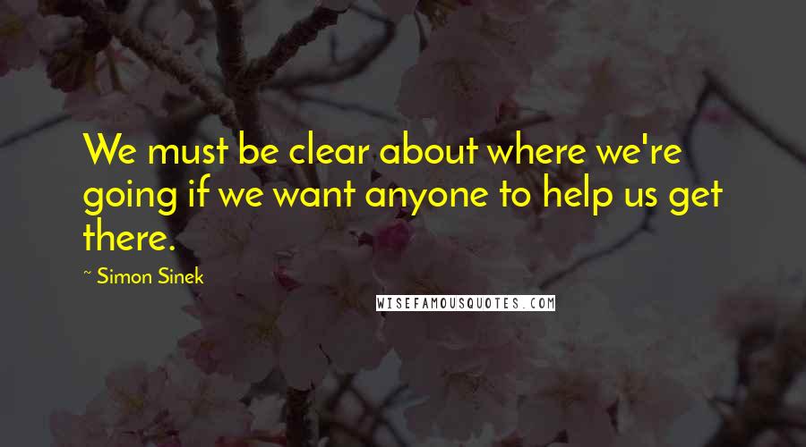 Simon Sinek Quotes: We must be clear about where we're going if we want anyone to help us get there.