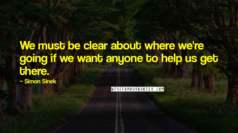 Simon Sinek Quotes: We must be clear about where we're going if we want anyone to help us get there.