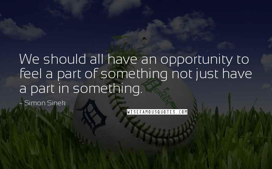 Simon Sinek Quotes: We should all have an opportunity to feel a part of something not just have a part in something.