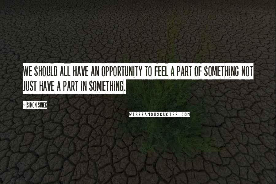 Simon Sinek Quotes: We should all have an opportunity to feel a part of something not just have a part in something.