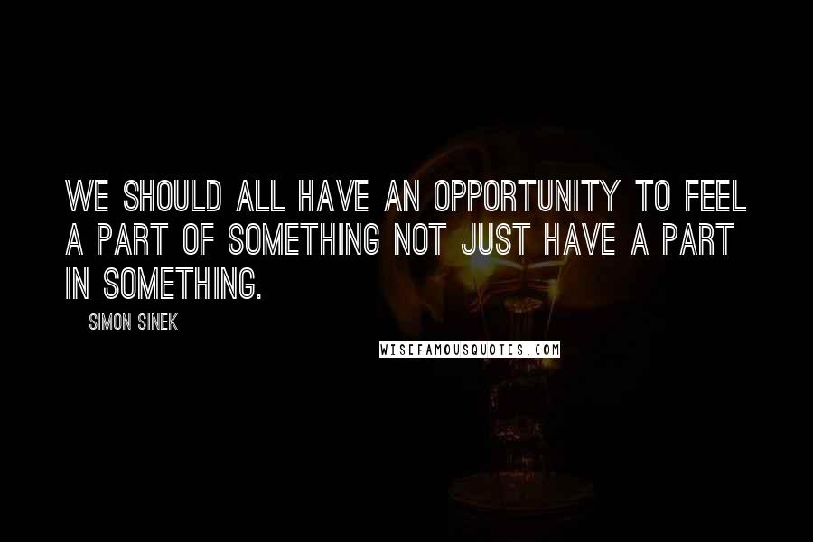 Simon Sinek Quotes: We should all have an opportunity to feel a part of something not just have a part in something.