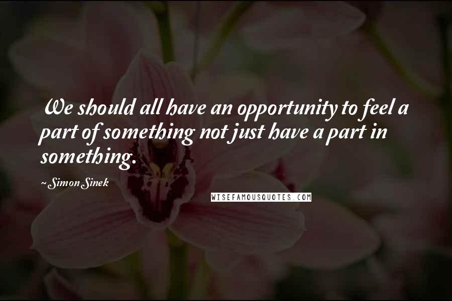 Simon Sinek Quotes: We should all have an opportunity to feel a part of something not just have a part in something.