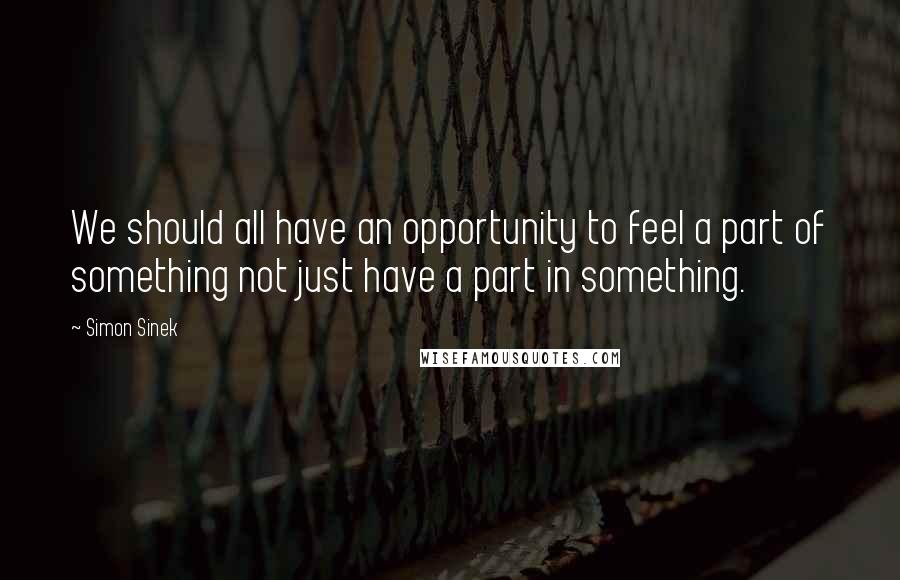 Simon Sinek Quotes: We should all have an opportunity to feel a part of something not just have a part in something.