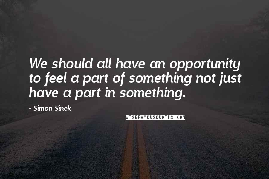 Simon Sinek Quotes: We should all have an opportunity to feel a part of something not just have a part in something.