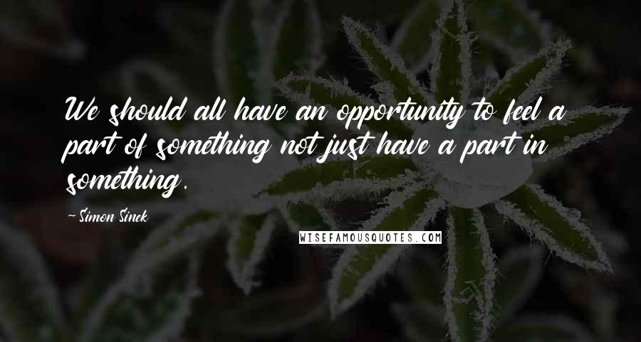 Simon Sinek Quotes: We should all have an opportunity to feel a part of something not just have a part in something.