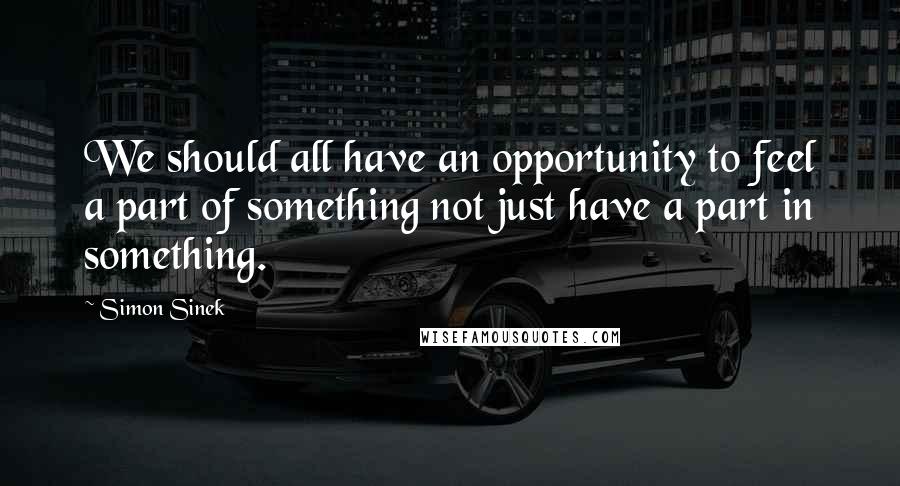 Simon Sinek Quotes: We should all have an opportunity to feel a part of something not just have a part in something.