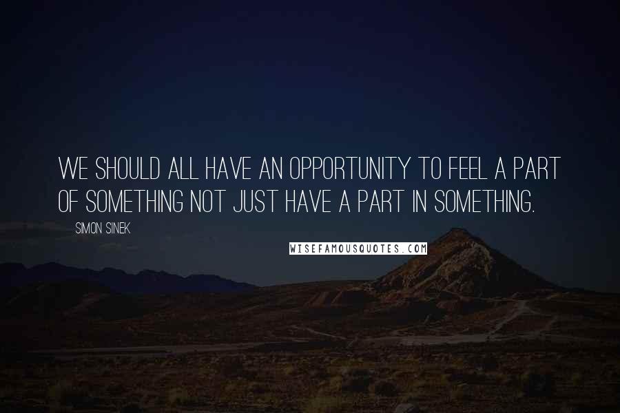 Simon Sinek Quotes: We should all have an opportunity to feel a part of something not just have a part in something.