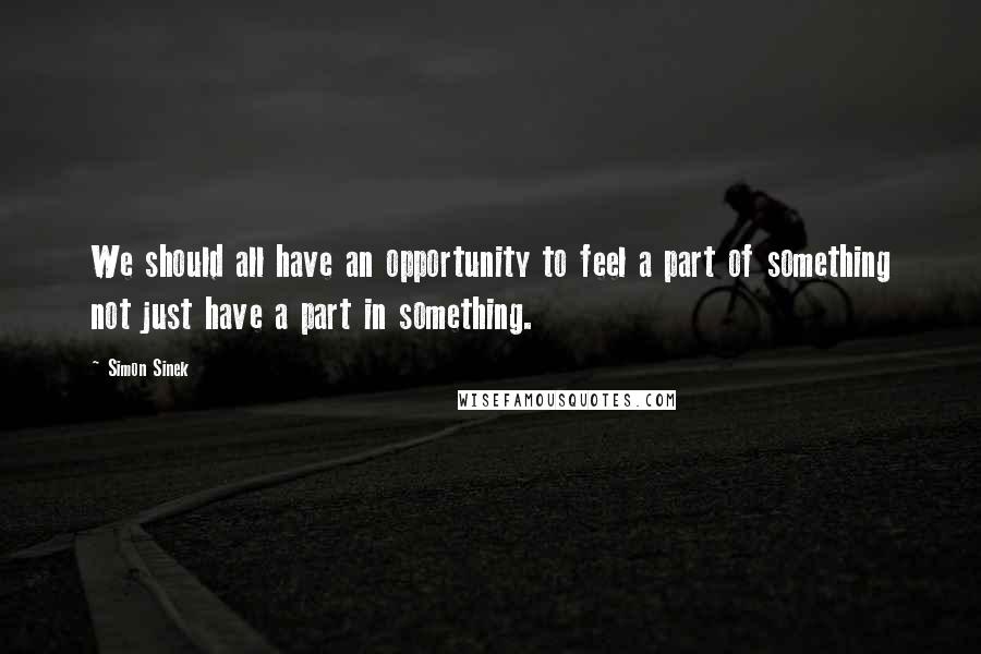 Simon Sinek Quotes: We should all have an opportunity to feel a part of something not just have a part in something.