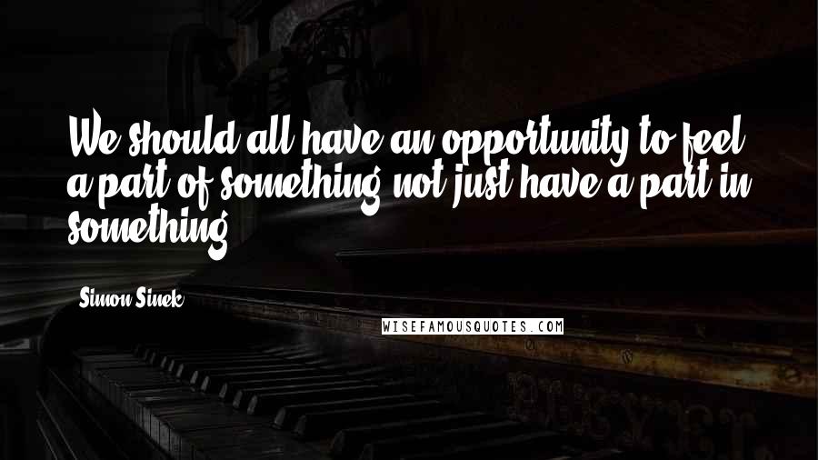 Simon Sinek Quotes: We should all have an opportunity to feel a part of something not just have a part in something.