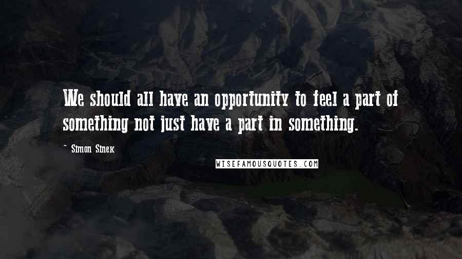 Simon Sinek Quotes: We should all have an opportunity to feel a part of something not just have a part in something.