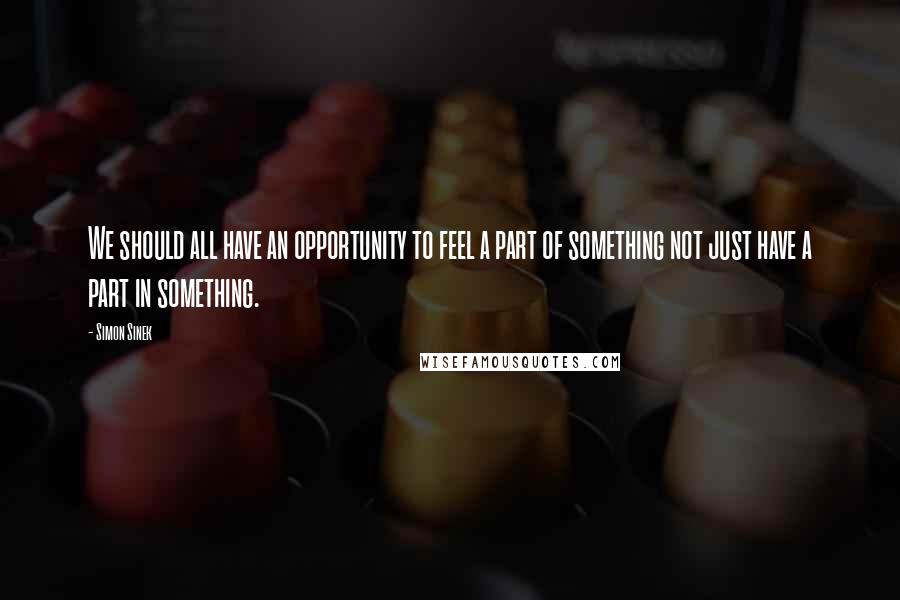 Simon Sinek Quotes: We should all have an opportunity to feel a part of something not just have a part in something.