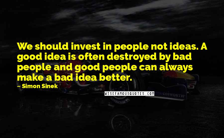 Simon Sinek Quotes: We should invest in people not ideas. A good idea is often destroyed by bad people and good people can always make a bad idea better.