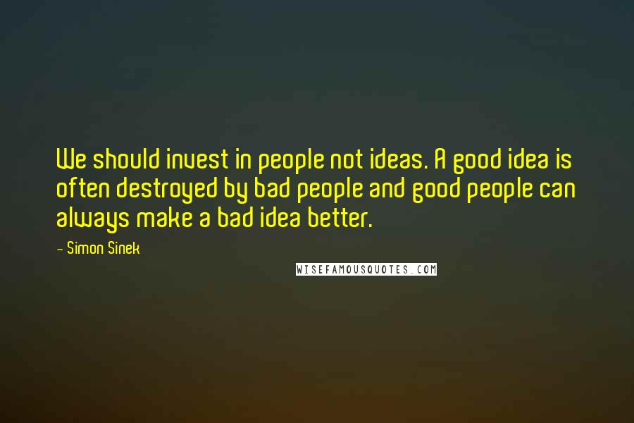 Simon Sinek Quotes: We should invest in people not ideas. A good idea is often destroyed by bad people and good people can always make a bad idea better.