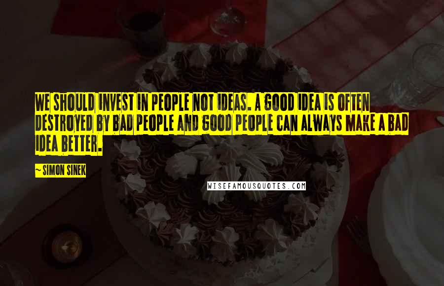 Simon Sinek Quotes: We should invest in people not ideas. A good idea is often destroyed by bad people and good people can always make a bad idea better.