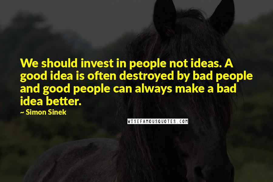 Simon Sinek Quotes: We should invest in people not ideas. A good idea is often destroyed by bad people and good people can always make a bad idea better.