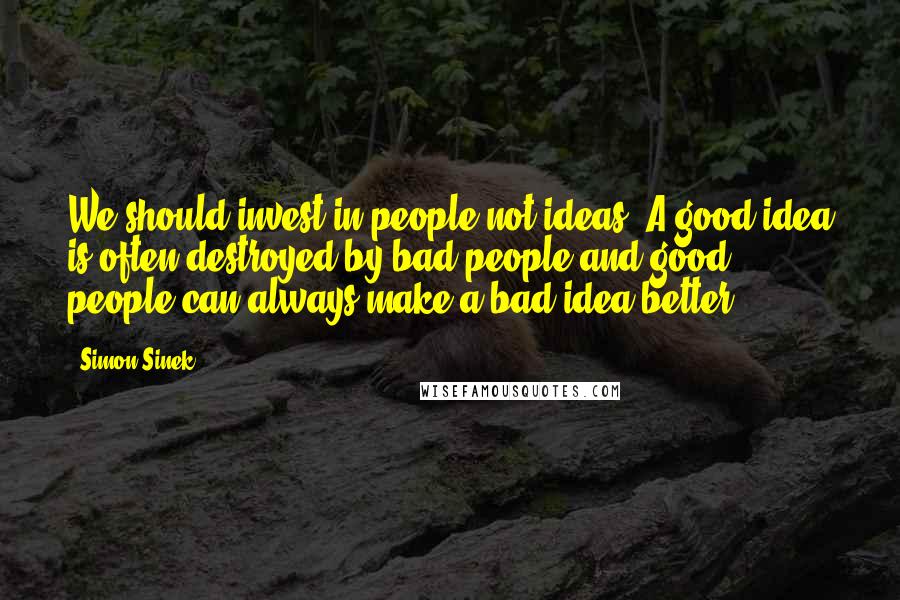 Simon Sinek Quotes: We should invest in people not ideas. A good idea is often destroyed by bad people and good people can always make a bad idea better.