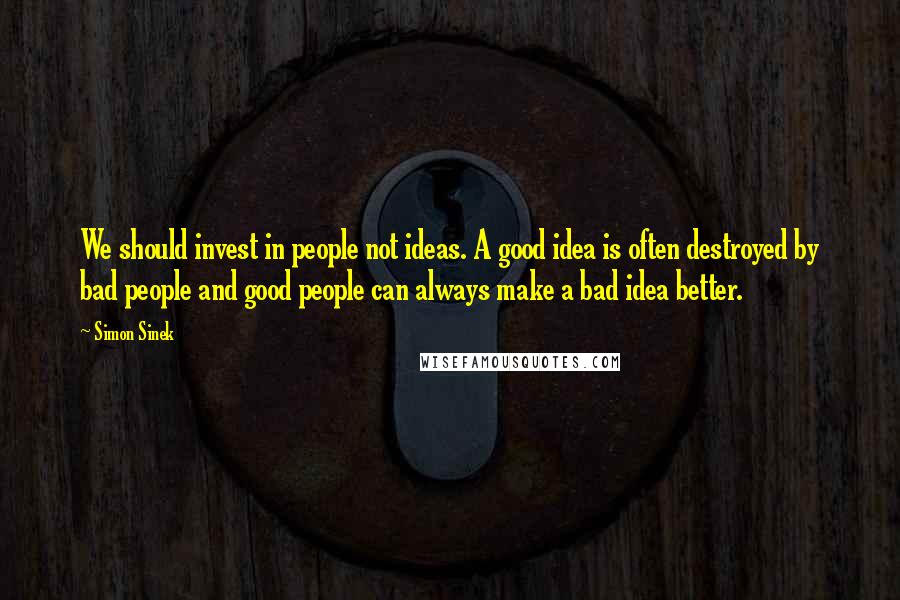 Simon Sinek Quotes: We should invest in people not ideas. A good idea is often destroyed by bad people and good people can always make a bad idea better.