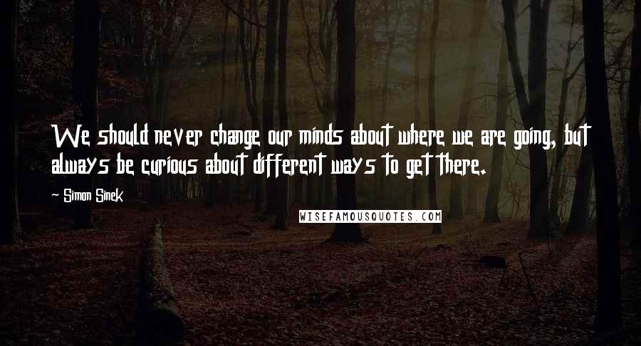 Simon Sinek Quotes: We should never change our minds about where we are going, but always be curious about different ways to get there.