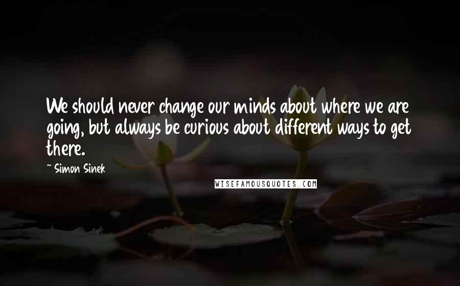 Simon Sinek Quotes: We should never change our minds about where we are going, but always be curious about different ways to get there.
