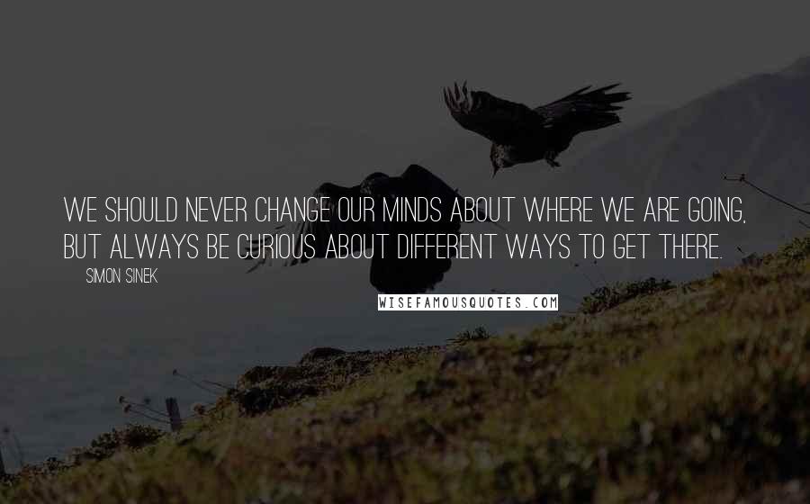 Simon Sinek Quotes: We should never change our minds about where we are going, but always be curious about different ways to get there.