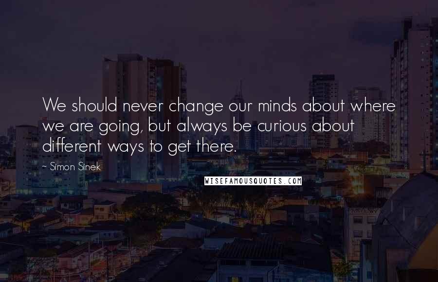 Simon Sinek Quotes: We should never change our minds about where we are going, but always be curious about different ways to get there.