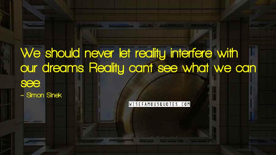 Simon Sinek Quotes: We should never let reality interfere with our dreams. Reality can't see what we can see.