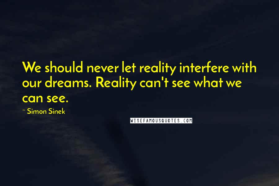 Simon Sinek Quotes: We should never let reality interfere with our dreams. Reality can't see what we can see.