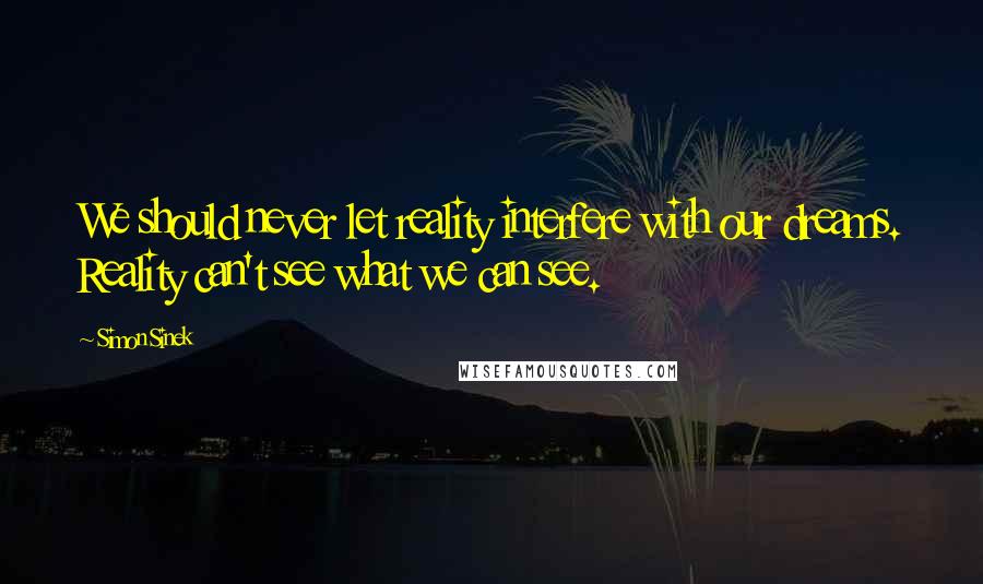 Simon Sinek Quotes: We should never let reality interfere with our dreams. Reality can't see what we can see.