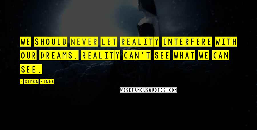 Simon Sinek Quotes: We should never let reality interfere with our dreams. Reality can't see what we can see.