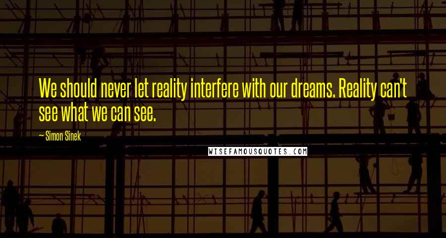 Simon Sinek Quotes: We should never let reality interfere with our dreams. Reality can't see what we can see.
