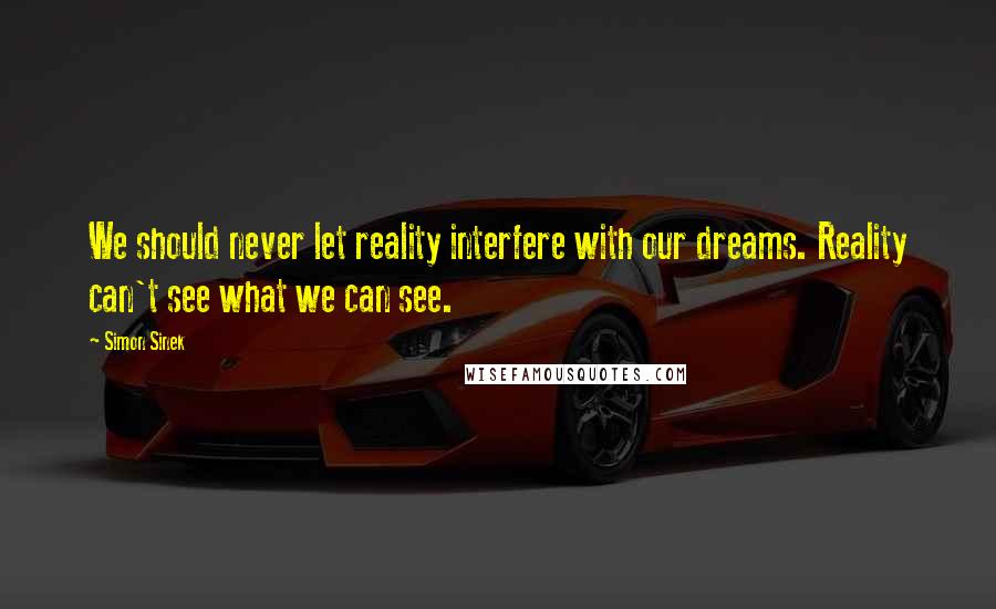 Simon Sinek Quotes: We should never let reality interfere with our dreams. Reality can't see what we can see.