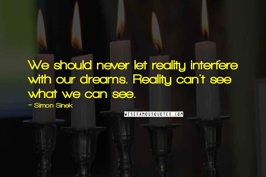 Simon Sinek Quotes: We should never let reality interfere with our dreams. Reality can't see what we can see.