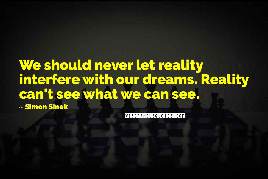 Simon Sinek Quotes: We should never let reality interfere with our dreams. Reality can't see what we can see.