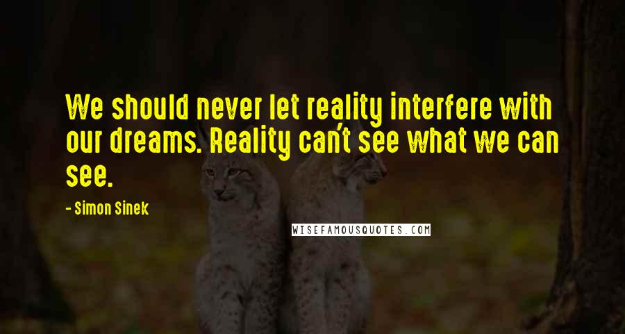 Simon Sinek Quotes: We should never let reality interfere with our dreams. Reality can't see what we can see.