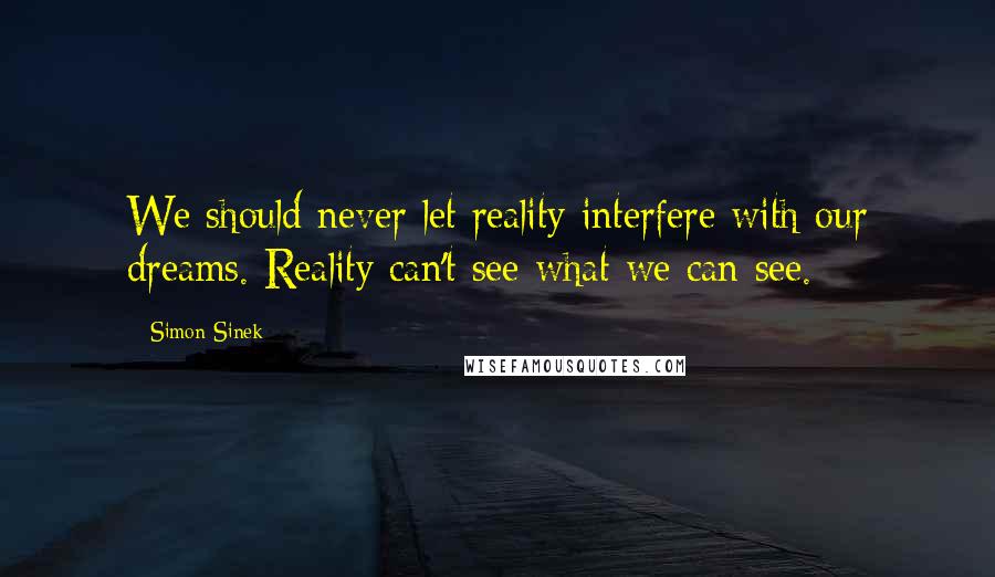 Simon Sinek Quotes: We should never let reality interfere with our dreams. Reality can't see what we can see.