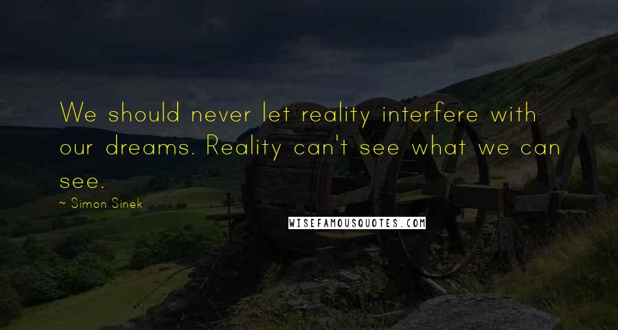 Simon Sinek Quotes: We should never let reality interfere with our dreams. Reality can't see what we can see.