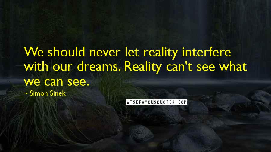 Simon Sinek Quotes: We should never let reality interfere with our dreams. Reality can't see what we can see.