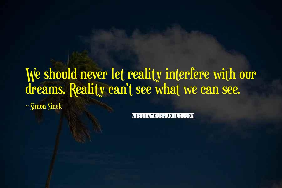 Simon Sinek Quotes: We should never let reality interfere with our dreams. Reality can't see what we can see.