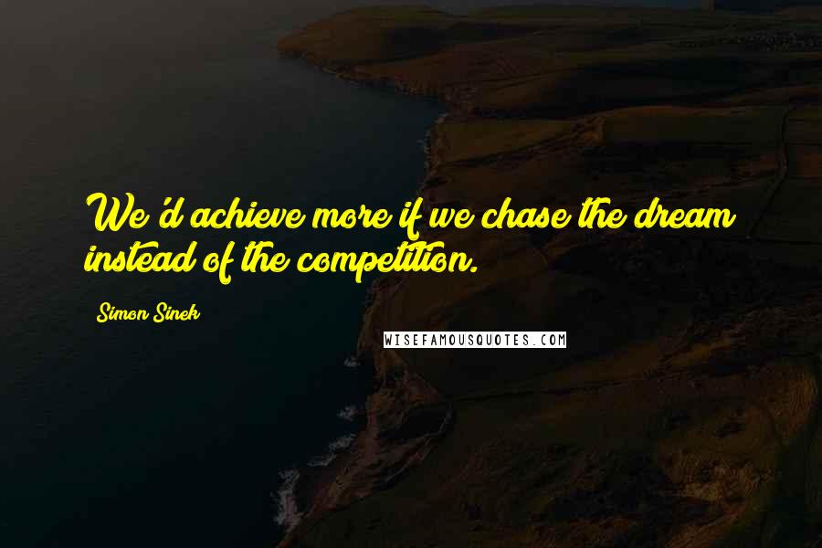 Simon Sinek Quotes: We'd achieve more if we chase the dream instead of the competition.