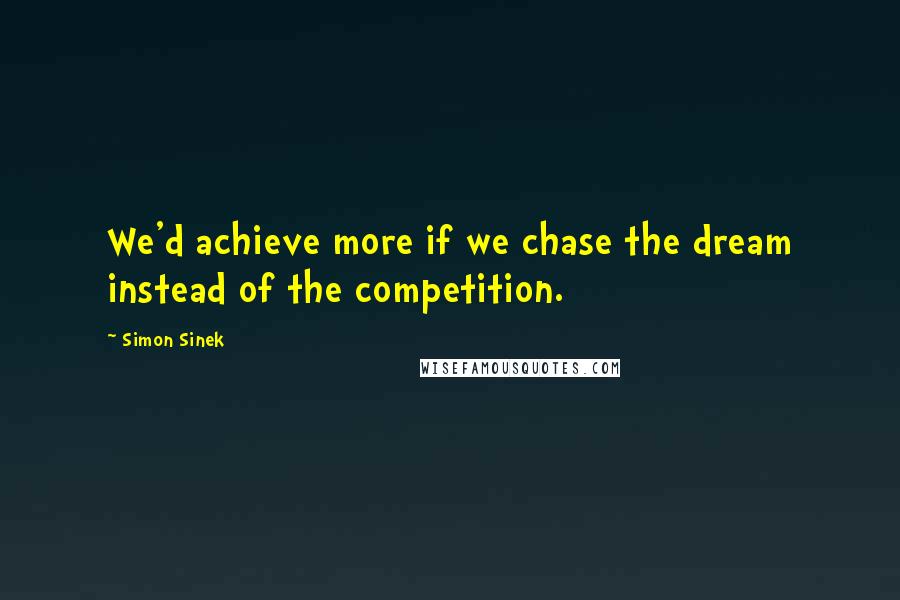Simon Sinek Quotes: We'd achieve more if we chase the dream instead of the competition.