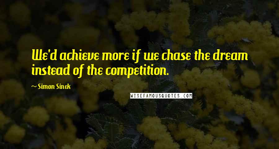 Simon Sinek Quotes: We'd achieve more if we chase the dream instead of the competition.