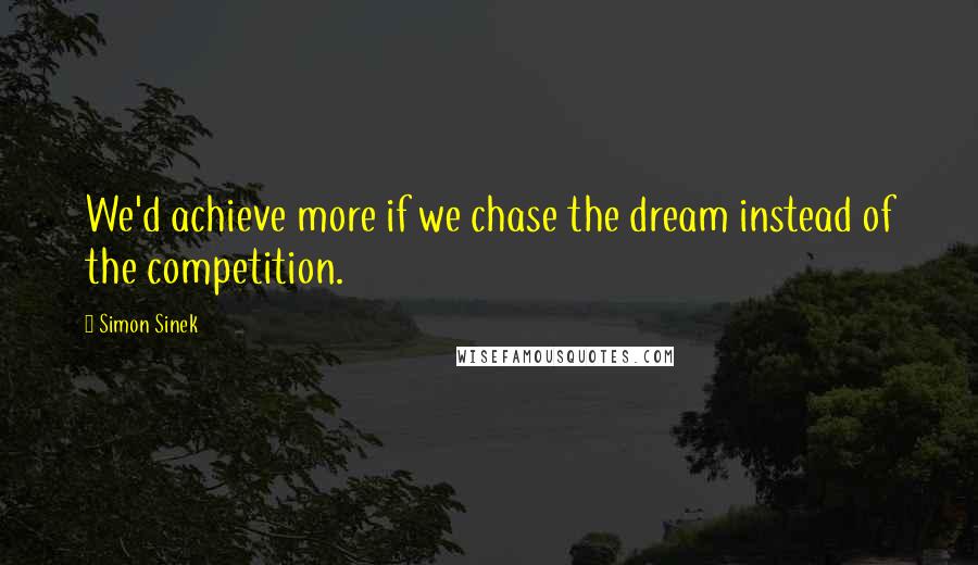 Simon Sinek Quotes: We'd achieve more if we chase the dream instead of the competition.