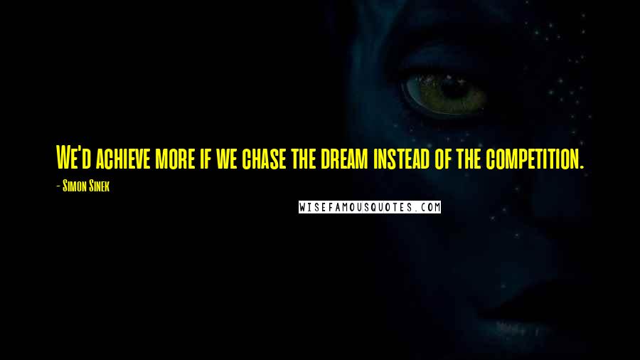 Simon Sinek Quotes: We'd achieve more if we chase the dream instead of the competition.