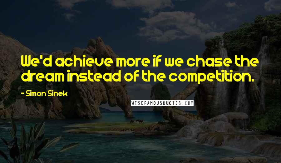 Simon Sinek Quotes: We'd achieve more if we chase the dream instead of the competition.