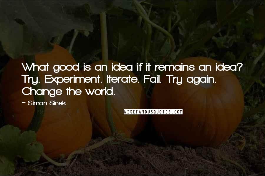 Simon Sinek Quotes: What good is an idea if it remains an idea? Try. Experiment. Iterate. Fail. Try again. Change the world.