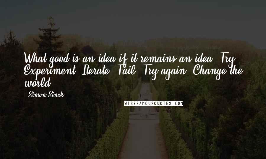 Simon Sinek Quotes: What good is an idea if it remains an idea? Try. Experiment. Iterate. Fail. Try again. Change the world.