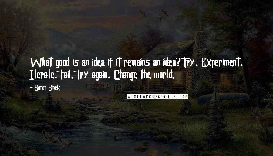 Simon Sinek Quotes: What good is an idea if it remains an idea? Try. Experiment. Iterate. Fail. Try again. Change the world.