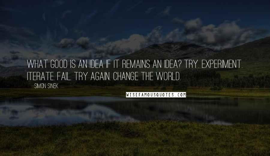 Simon Sinek Quotes: What good is an idea if it remains an idea? Try. Experiment. Iterate. Fail. Try again. Change the world.