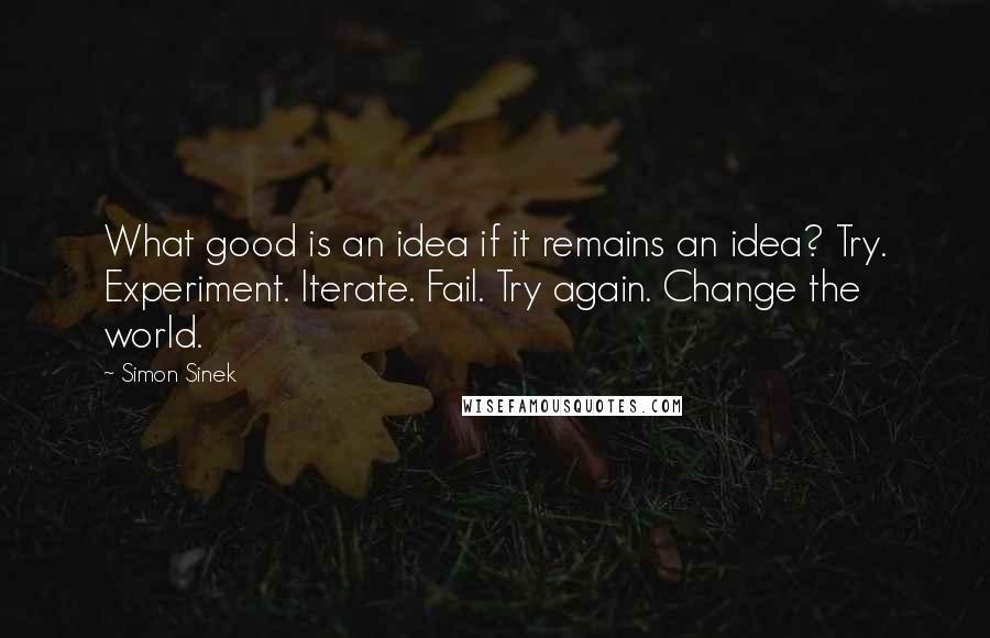 Simon Sinek Quotes: What good is an idea if it remains an idea? Try. Experiment. Iterate. Fail. Try again. Change the world.