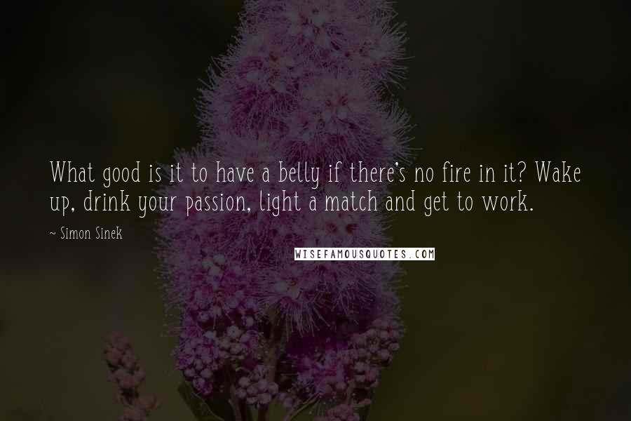 Simon Sinek Quotes: What good is it to have a belly if there's no fire in it? Wake up, drink your passion, light a match and get to work.